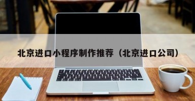 北京进口小程序制作推荐（北京进口公司）