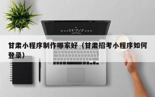 甘肃小程序制作哪家好（甘肃招考小程序如何登录）