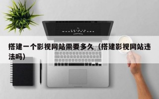 搭建一个影视网站需要多久（搭建影视网站违法吗）