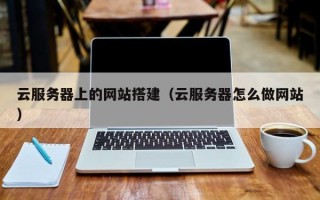 云服务器上的网站搭建（云服务器怎么做网站）