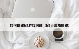 如何搭建h5游戏网站（h5小游戏搭建）