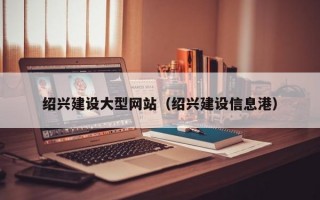 绍兴建设大型网站（绍兴建设信息港）