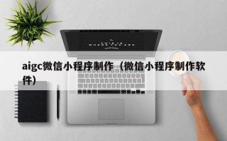 aigc微信小程序制作（微信小程序制作软件）