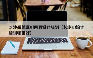 长沙岳麓区ui网页设计培训（长沙UI设计培训哪里好）