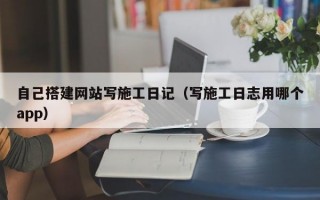 自己搭建网站写施工日记（写施工日志用哪个app）