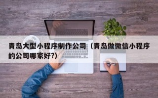 青岛大型小程序制作公司(青岛做微信小程序的公司哪家好?) 青岛大型小程序制作公司(青岛做微信小程序的公司哪家好?)