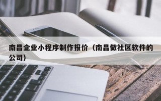 南昌企业小程序制作报价（南昌做社区软件的公司）