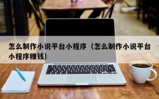 怎么制作小说平台小程序（怎么制作小说平台小程序赚钱）