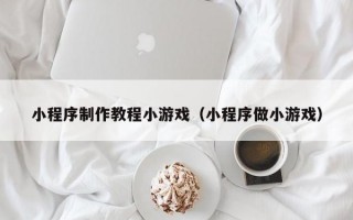 小程序制作教程小游戏（小程序做小游戏）
