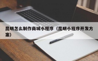昆明怎么制作商城小程序（昆明小程序开发方案）