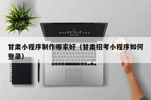 甘肃小程序制作哪家好（甘肃招考小程序如何登录）